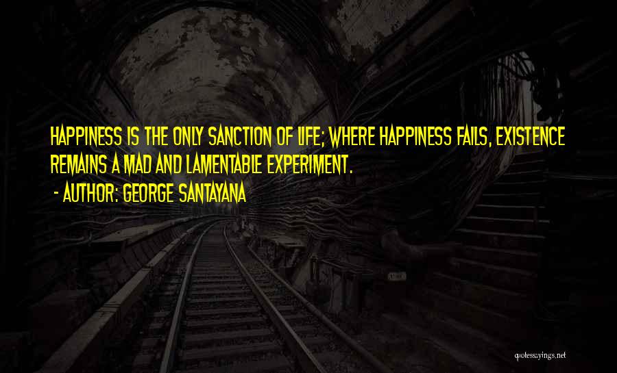 George Santayana Quotes: Happiness Is The Only Sanction Of Life; Where Happiness Fails, Existence Remains A Mad And Lamentable Experiment.