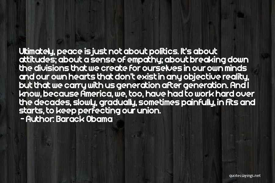 Barack Obama Quotes: Ultimately, Peace Is Just Not About Politics. It's About Attitudes; About A Sense Of Empathy; About Breaking Down The Divisions