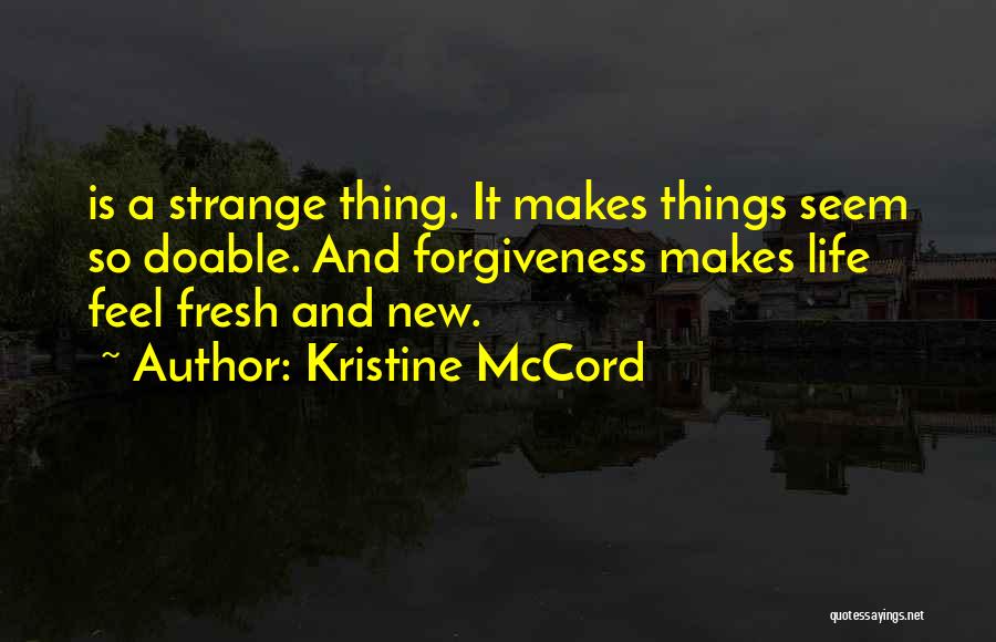 Kristine McCord Quotes: Is A Strange Thing. It Makes Things Seem So Doable. And Forgiveness Makes Life Feel Fresh And New.