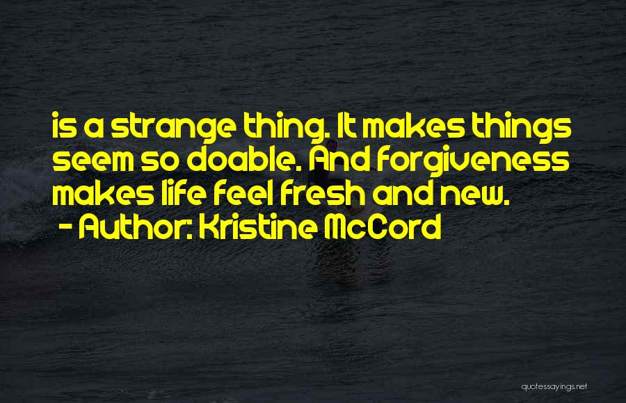 Kristine McCord Quotes: Is A Strange Thing. It Makes Things Seem So Doable. And Forgiveness Makes Life Feel Fresh And New.