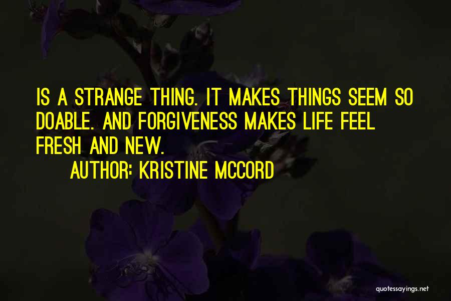 Kristine McCord Quotes: Is A Strange Thing. It Makes Things Seem So Doable. And Forgiveness Makes Life Feel Fresh And New.