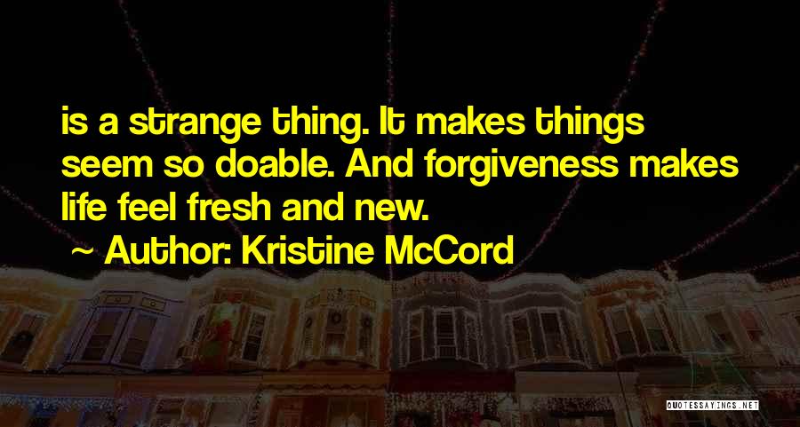 Kristine McCord Quotes: Is A Strange Thing. It Makes Things Seem So Doable. And Forgiveness Makes Life Feel Fresh And New.