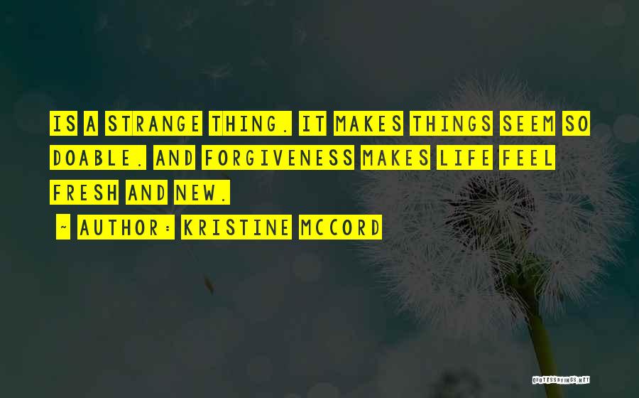 Kristine McCord Quotes: Is A Strange Thing. It Makes Things Seem So Doable. And Forgiveness Makes Life Feel Fresh And New.