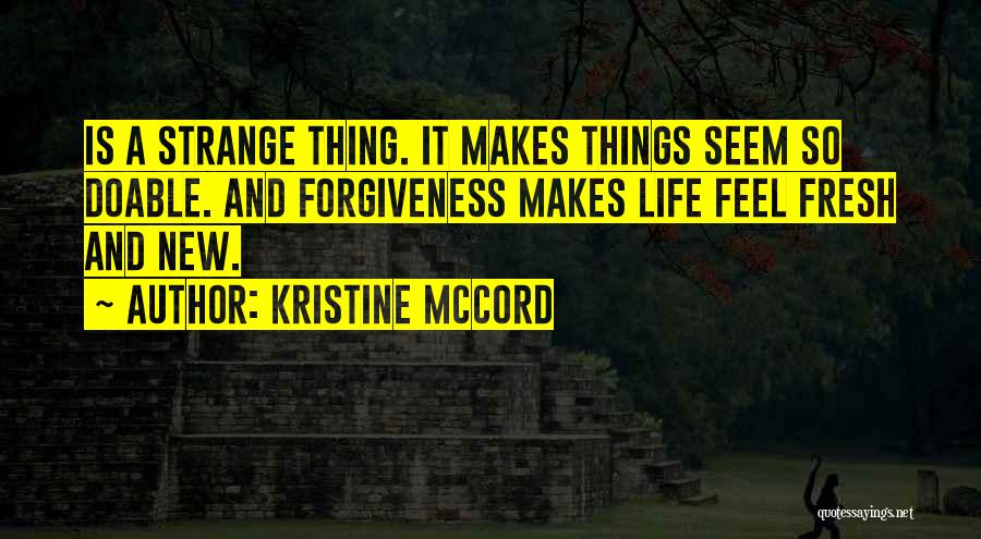 Kristine McCord Quotes: Is A Strange Thing. It Makes Things Seem So Doable. And Forgiveness Makes Life Feel Fresh And New.