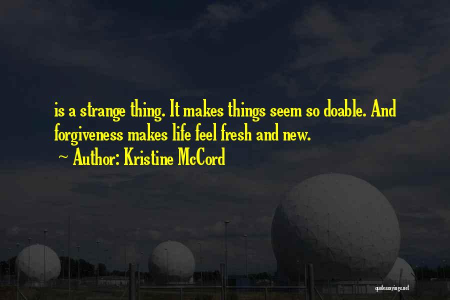 Kristine McCord Quotes: Is A Strange Thing. It Makes Things Seem So Doable. And Forgiveness Makes Life Feel Fresh And New.