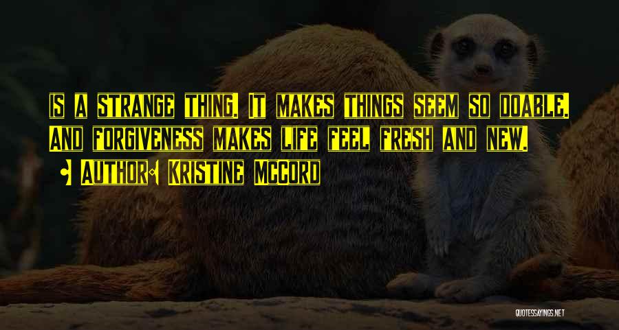 Kristine McCord Quotes: Is A Strange Thing. It Makes Things Seem So Doable. And Forgiveness Makes Life Feel Fresh And New.