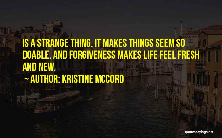 Kristine McCord Quotes: Is A Strange Thing. It Makes Things Seem So Doable. And Forgiveness Makes Life Feel Fresh And New.