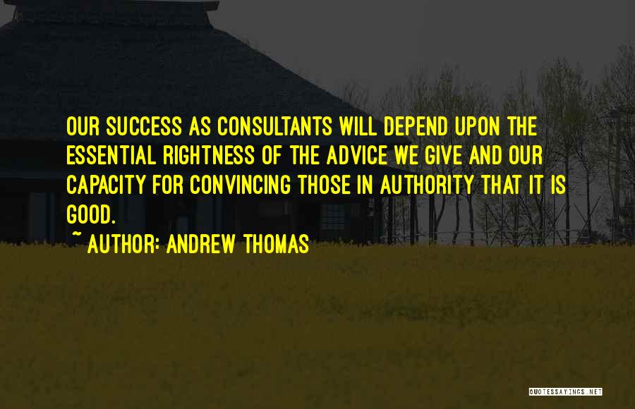 Andrew Thomas Quotes: Our Success As Consultants Will Depend Upon The Essential Rightness Of The Advice We Give And Our Capacity For Convincing