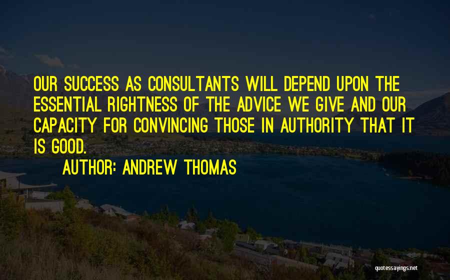 Andrew Thomas Quotes: Our Success As Consultants Will Depend Upon The Essential Rightness Of The Advice We Give And Our Capacity For Convincing