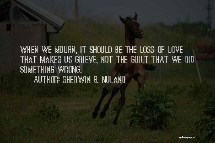 Sherwin B. Nuland Quotes: When We Mourn, It Should Be The Loss Of Love That Makes Us Grieve, Not The Guilt That We Did