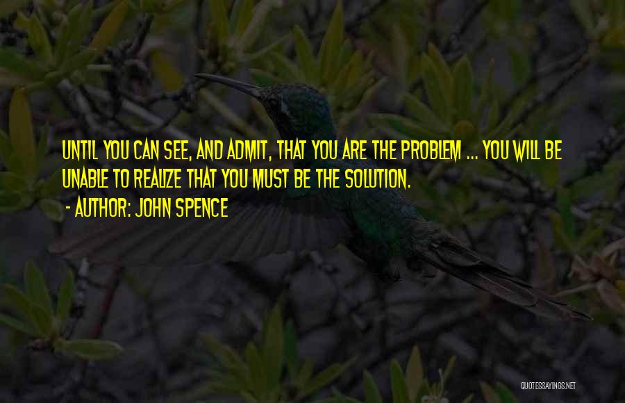 John Spence Quotes: Until You Can See, And Admit, That You Are The Problem ... You Will Be Unable To Realize That You