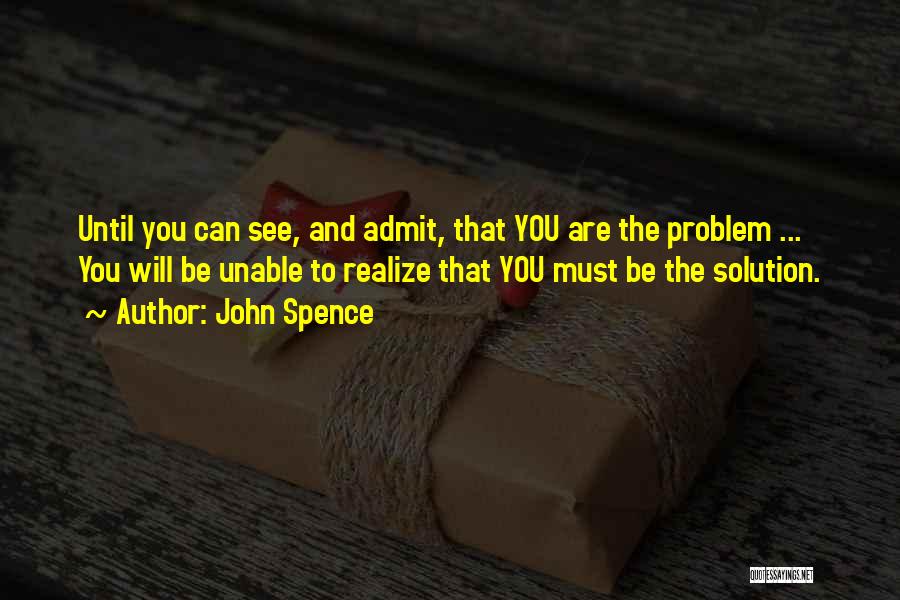 John Spence Quotes: Until You Can See, And Admit, That You Are The Problem ... You Will Be Unable To Realize That You