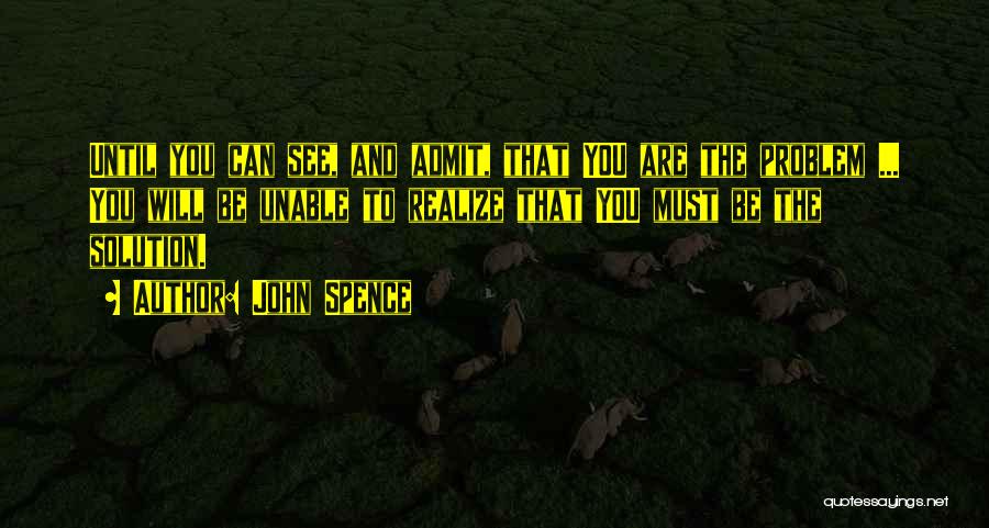 John Spence Quotes: Until You Can See, And Admit, That You Are The Problem ... You Will Be Unable To Realize That You