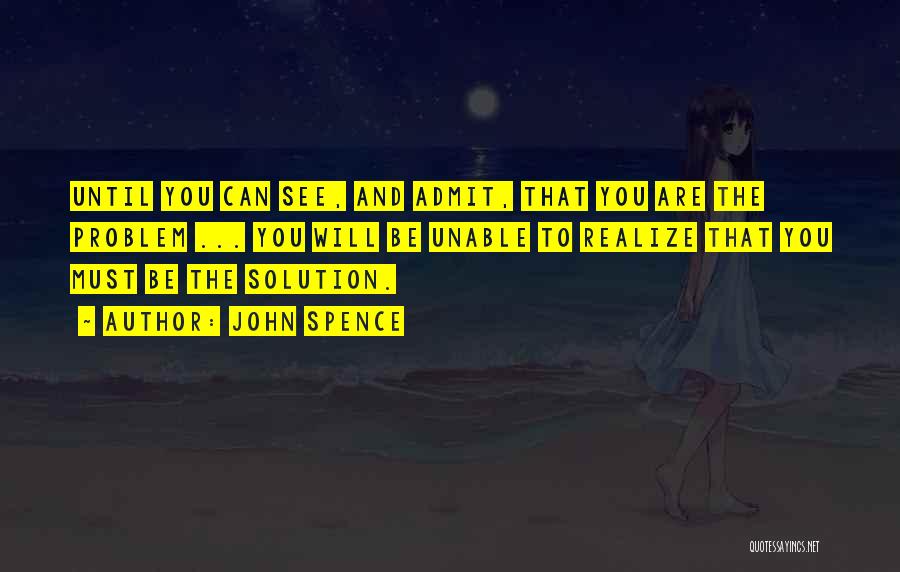 John Spence Quotes: Until You Can See, And Admit, That You Are The Problem ... You Will Be Unable To Realize That You