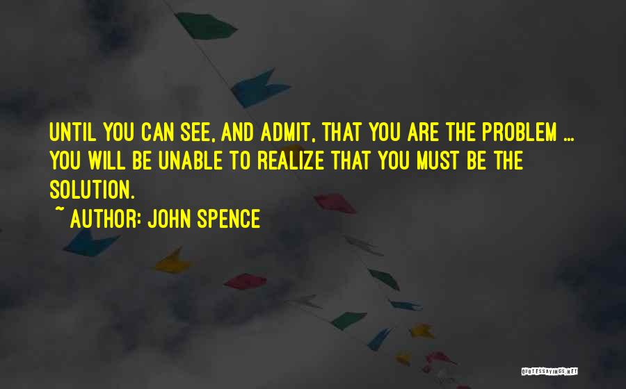 John Spence Quotes: Until You Can See, And Admit, That You Are The Problem ... You Will Be Unable To Realize That You