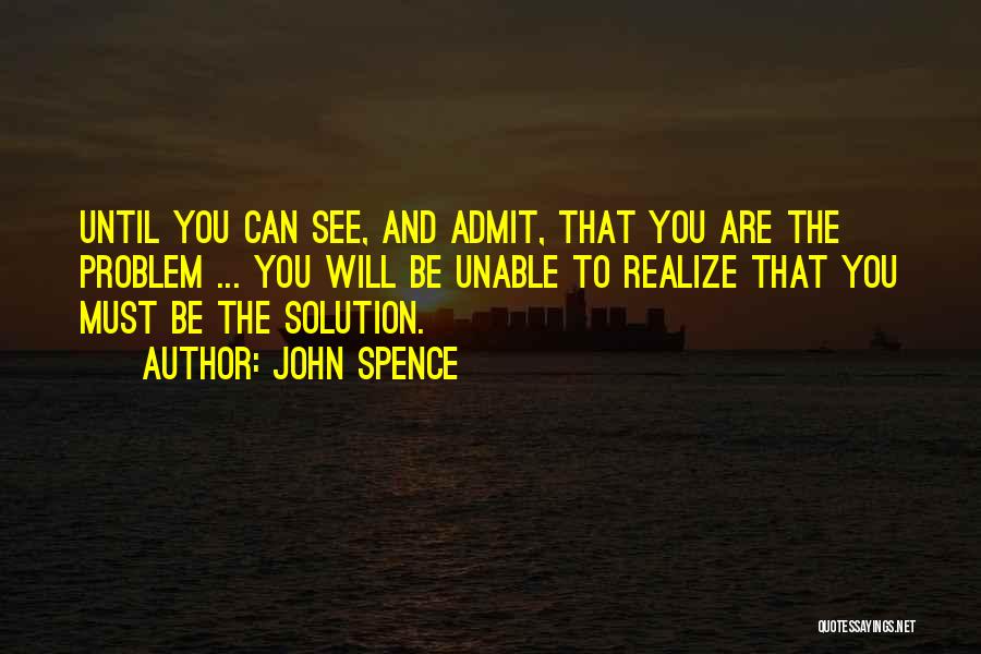 John Spence Quotes: Until You Can See, And Admit, That You Are The Problem ... You Will Be Unable To Realize That You