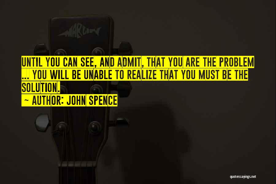 John Spence Quotes: Until You Can See, And Admit, That You Are The Problem ... You Will Be Unable To Realize That You