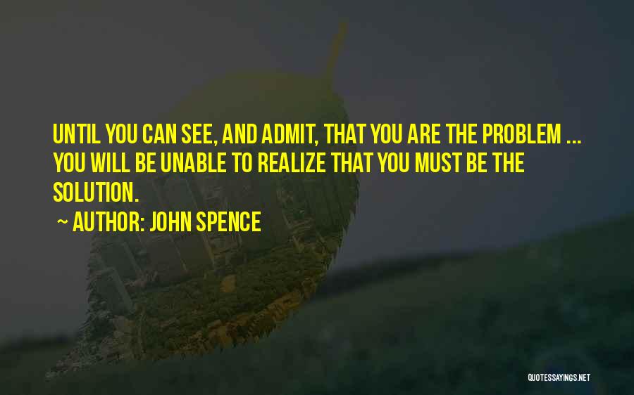 John Spence Quotes: Until You Can See, And Admit, That You Are The Problem ... You Will Be Unable To Realize That You