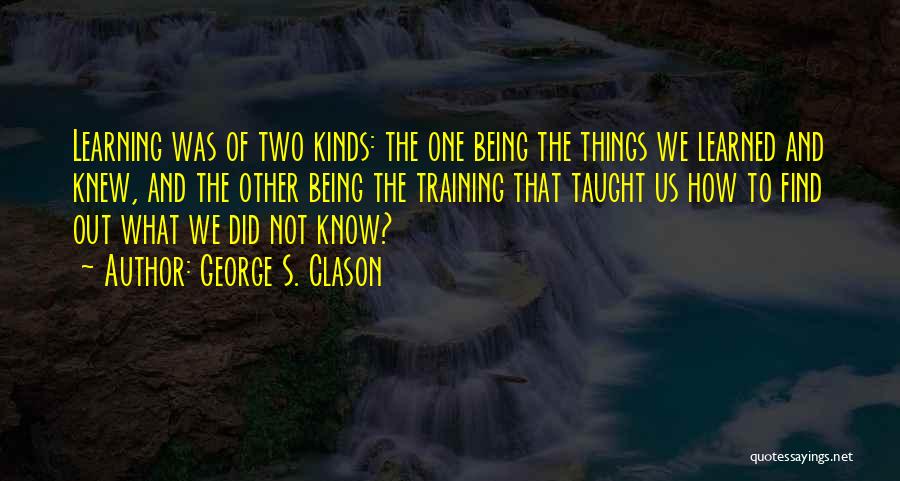 George S. Clason Quotes: Learning Was Of Two Kinds: The One Being The Things We Learned And Knew, And The Other Being The Training