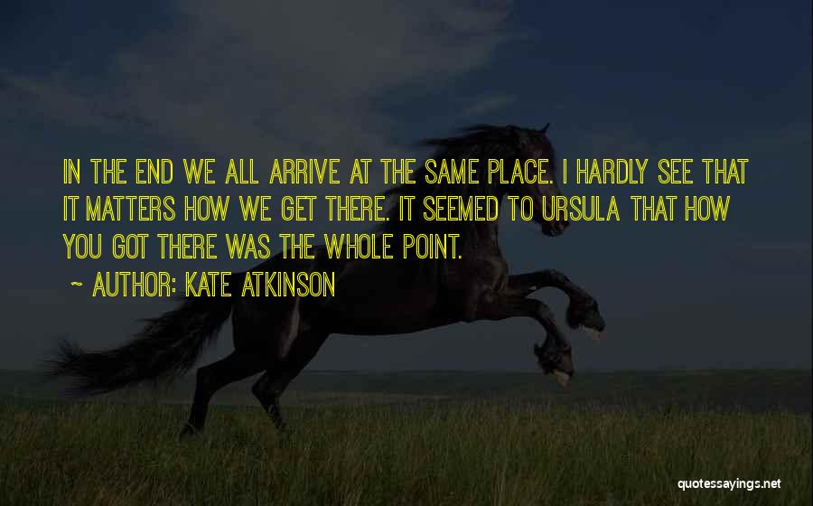Kate Atkinson Quotes: In The End We All Arrive At The Same Place. I Hardly See That It Matters How We Get There.