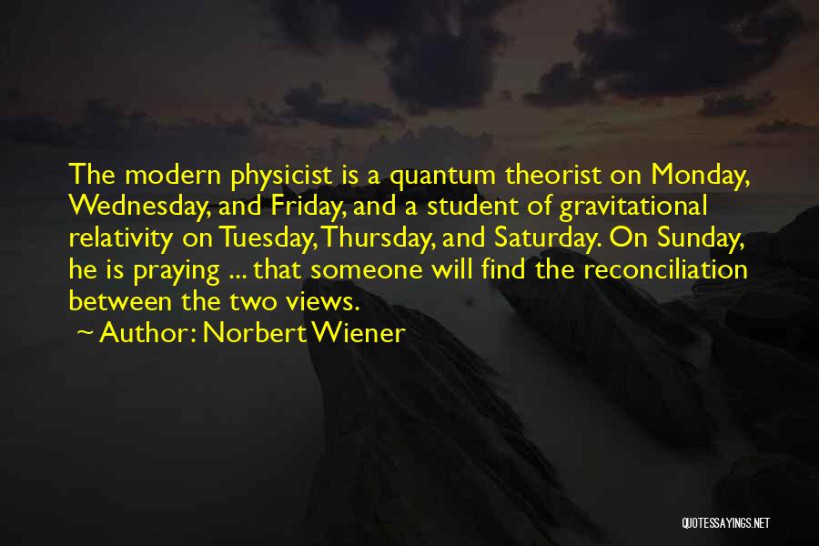 Norbert Wiener Quotes: The Modern Physicist Is A Quantum Theorist On Monday, Wednesday, And Friday, And A Student Of Gravitational Relativity On Tuesday,