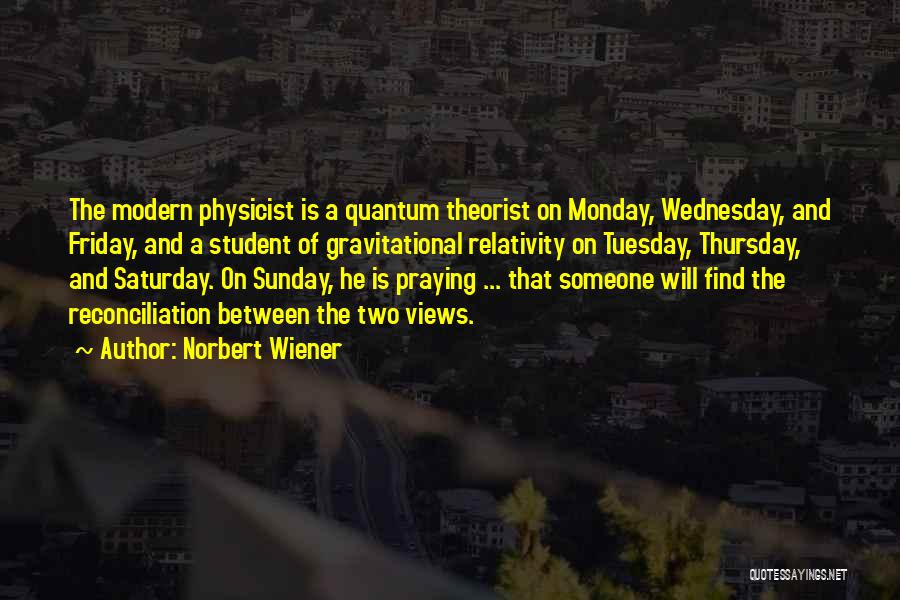 Norbert Wiener Quotes: The Modern Physicist Is A Quantum Theorist On Monday, Wednesday, And Friday, And A Student Of Gravitational Relativity On Tuesday,