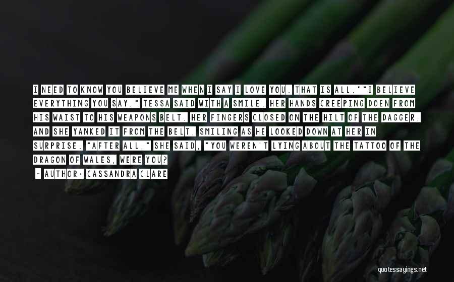 Cassandra Clare Quotes: I Need To Know You Believe Me When I Say I Love You. That Is All.i Believe Everything You Say,