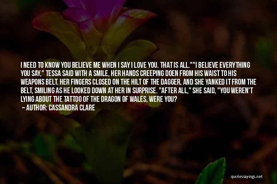 Cassandra Clare Quotes: I Need To Know You Believe Me When I Say I Love You. That Is All.i Believe Everything You Say,