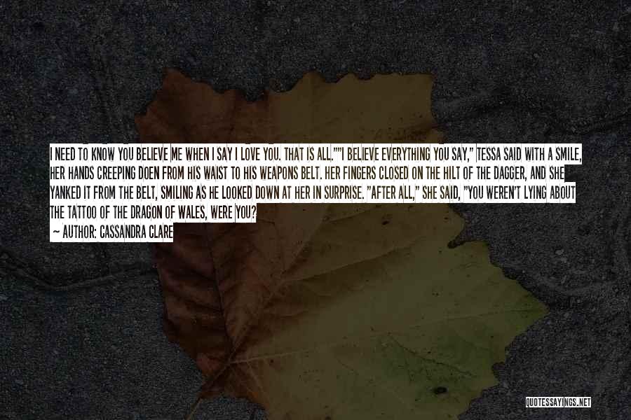 Cassandra Clare Quotes: I Need To Know You Believe Me When I Say I Love You. That Is All.i Believe Everything You Say,