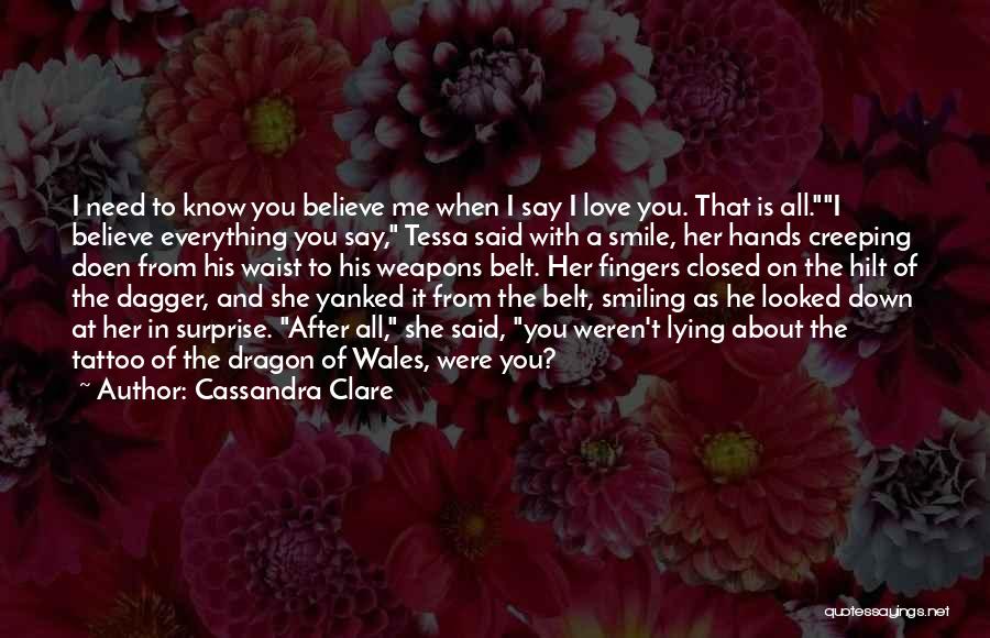 Cassandra Clare Quotes: I Need To Know You Believe Me When I Say I Love You. That Is All.i Believe Everything You Say,