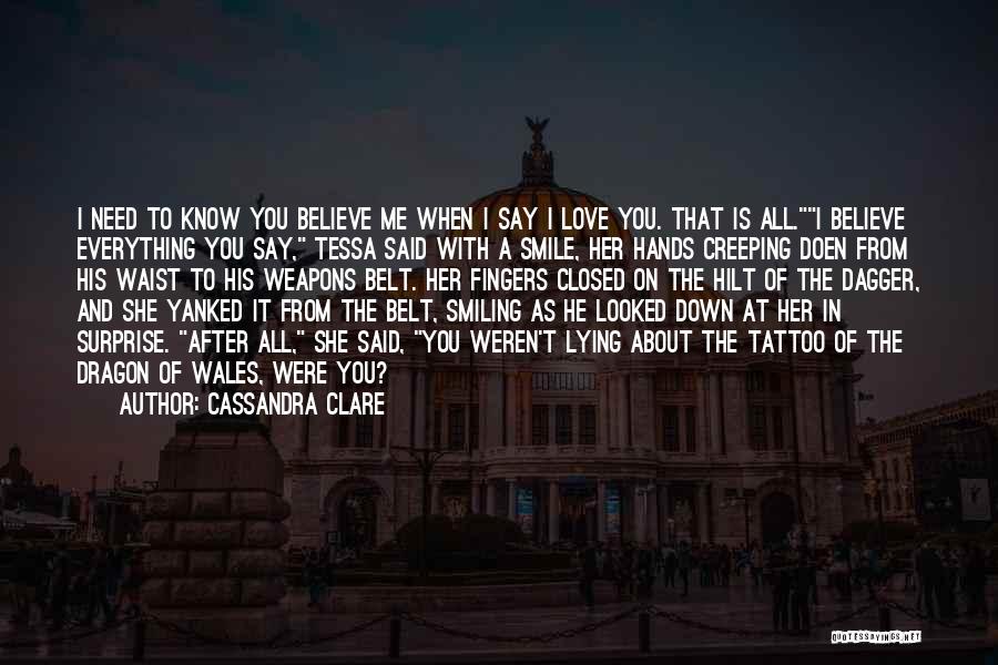 Cassandra Clare Quotes: I Need To Know You Believe Me When I Say I Love You. That Is All.i Believe Everything You Say,