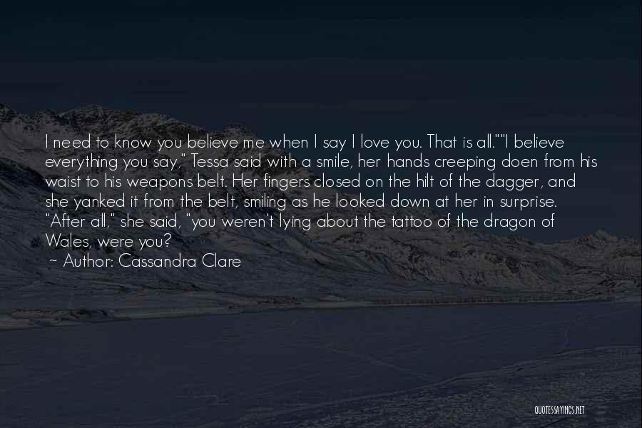 Cassandra Clare Quotes: I Need To Know You Believe Me When I Say I Love You. That Is All.i Believe Everything You Say,