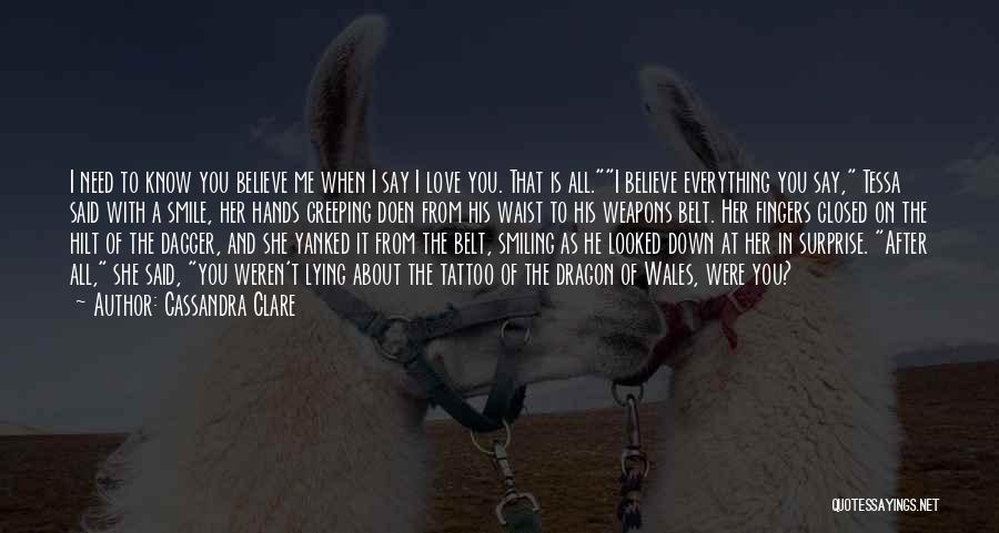 Cassandra Clare Quotes: I Need To Know You Believe Me When I Say I Love You. That Is All.i Believe Everything You Say,