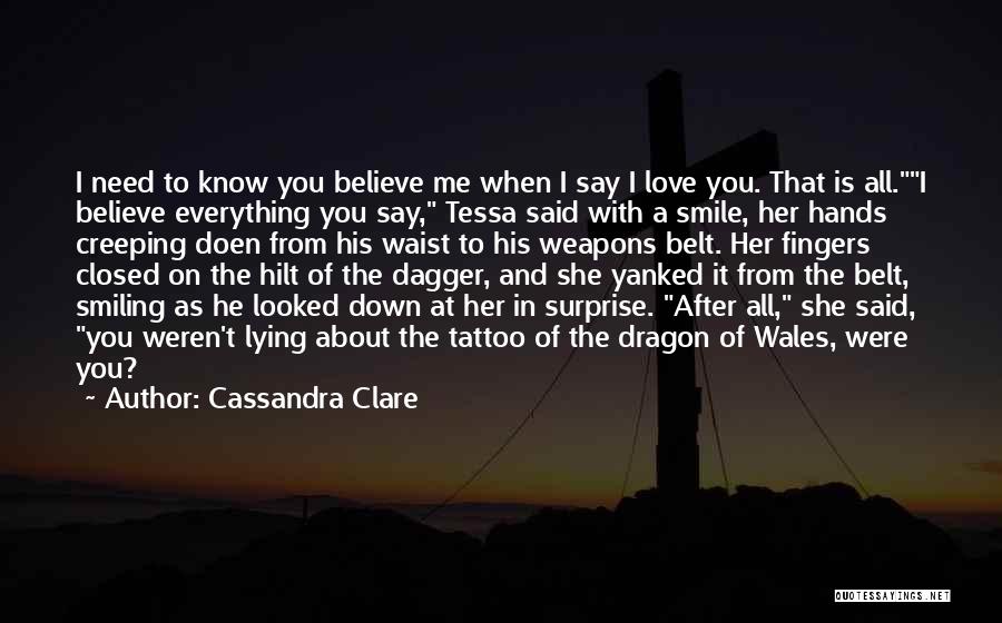 Cassandra Clare Quotes: I Need To Know You Believe Me When I Say I Love You. That Is All.i Believe Everything You Say,