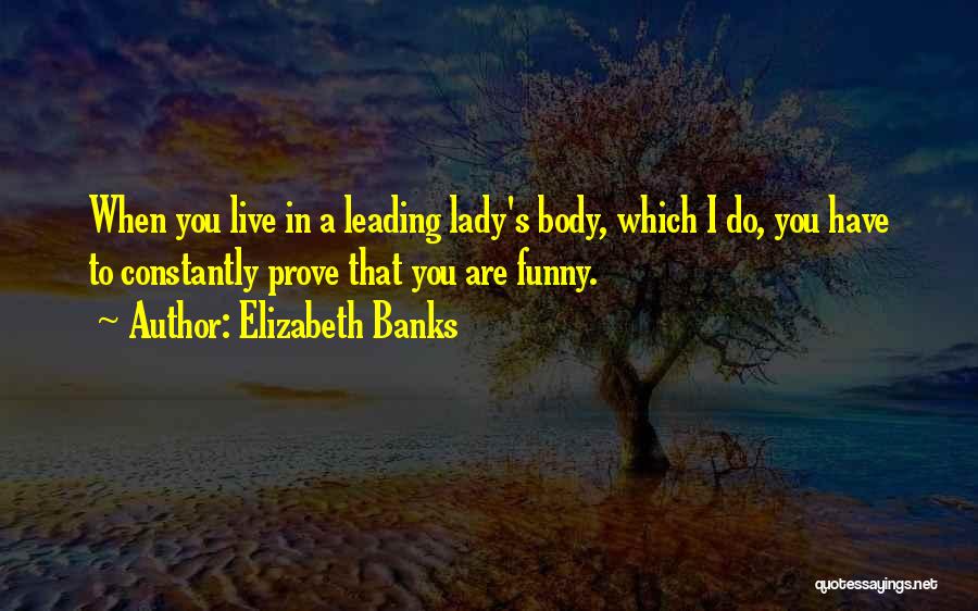 Elizabeth Banks Quotes: When You Live In A Leading Lady's Body, Which I Do, You Have To Constantly Prove That You Are Funny.