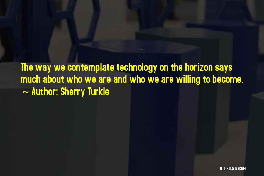 Sherry Turkle Quotes: The Way We Contemplate Technology On The Horizon Says Much About Who We Are And Who We Are Willing To