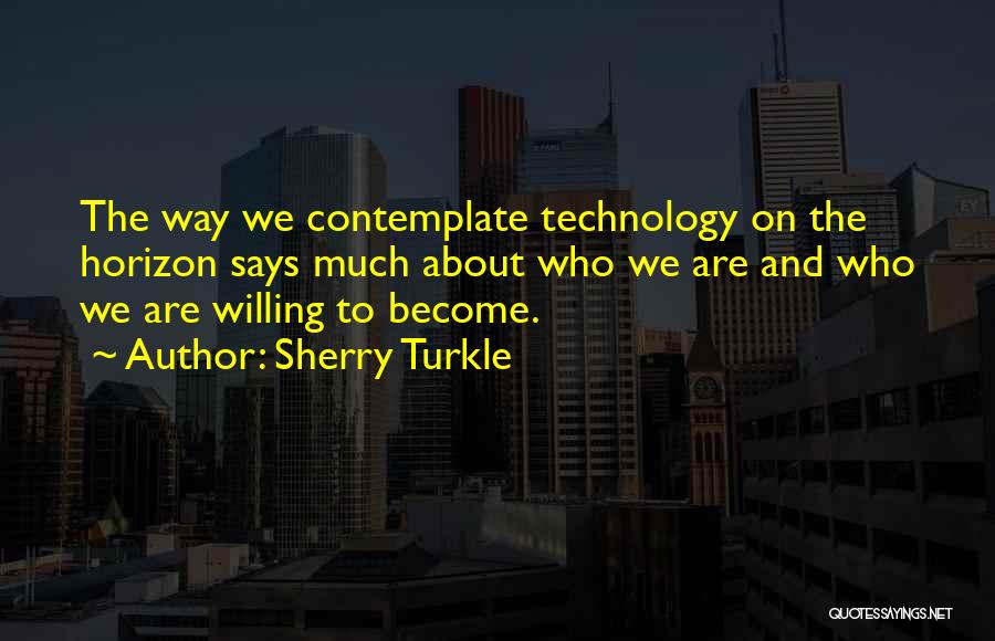 Sherry Turkle Quotes: The Way We Contemplate Technology On The Horizon Says Much About Who We Are And Who We Are Willing To