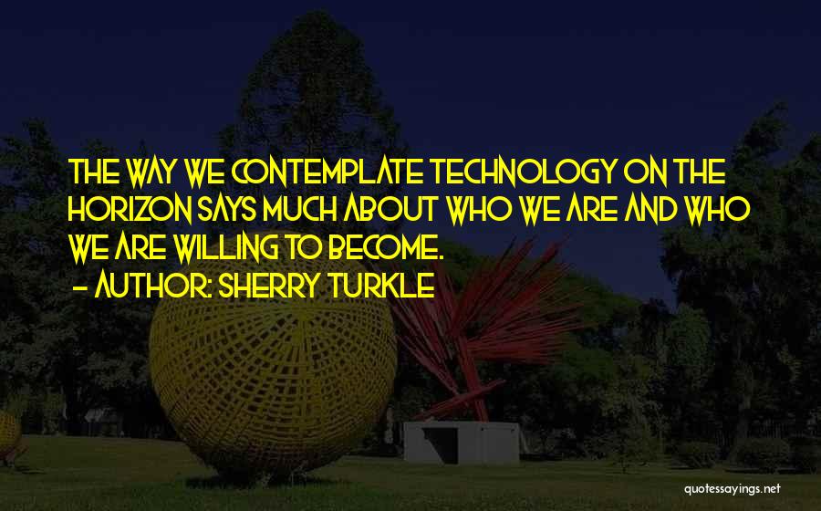 Sherry Turkle Quotes: The Way We Contemplate Technology On The Horizon Says Much About Who We Are And Who We Are Willing To
