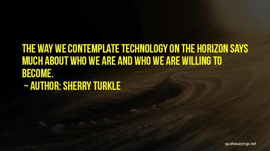 Sherry Turkle Quotes: The Way We Contemplate Technology On The Horizon Says Much About Who We Are And Who We Are Willing To