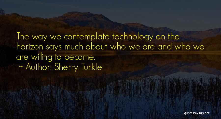 Sherry Turkle Quotes: The Way We Contemplate Technology On The Horizon Says Much About Who We Are And Who We Are Willing To