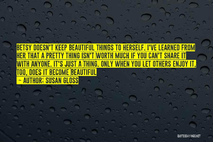 Susan Gloss Quotes: Betsy Doesn't Keep Beautiful Things To Herself. I've Learned From Her That A Pretty Thing Isn't Worth Much If You