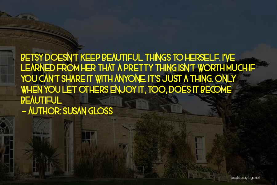 Susan Gloss Quotes: Betsy Doesn't Keep Beautiful Things To Herself. I've Learned From Her That A Pretty Thing Isn't Worth Much If You