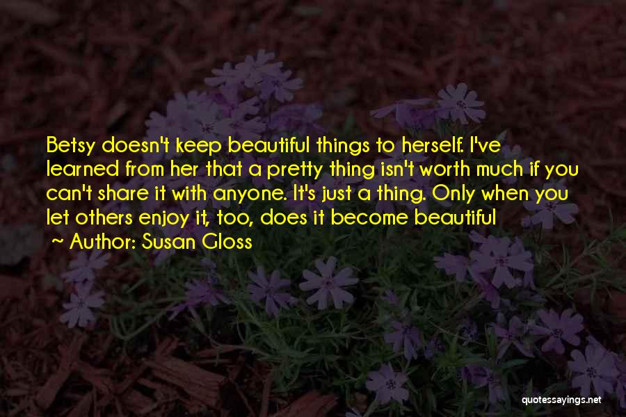 Susan Gloss Quotes: Betsy Doesn't Keep Beautiful Things To Herself. I've Learned From Her That A Pretty Thing Isn't Worth Much If You