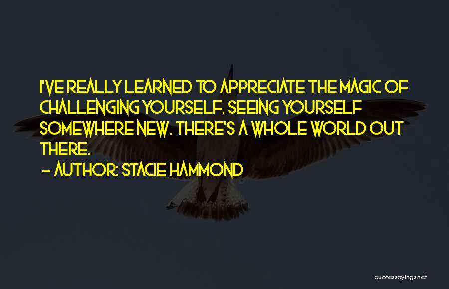 Stacie Hammond Quotes: I've Really Learned To Appreciate The Magic Of Challenging Yourself. Seeing Yourself Somewhere New. There's A Whole World Out There.