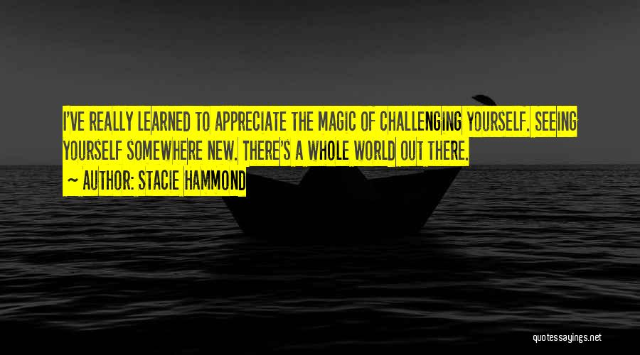 Stacie Hammond Quotes: I've Really Learned To Appreciate The Magic Of Challenging Yourself. Seeing Yourself Somewhere New. There's A Whole World Out There.