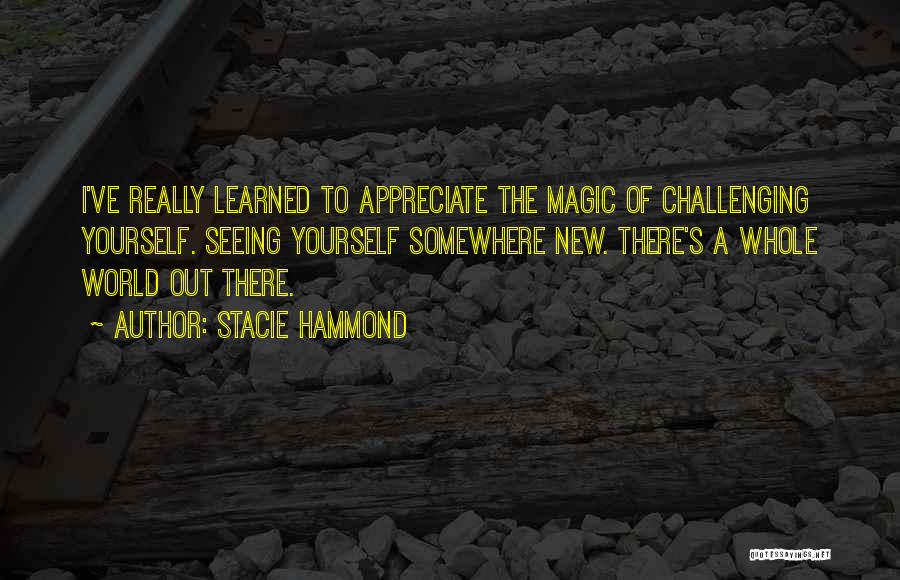 Stacie Hammond Quotes: I've Really Learned To Appreciate The Magic Of Challenging Yourself. Seeing Yourself Somewhere New. There's A Whole World Out There.