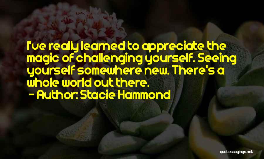 Stacie Hammond Quotes: I've Really Learned To Appreciate The Magic Of Challenging Yourself. Seeing Yourself Somewhere New. There's A Whole World Out There.