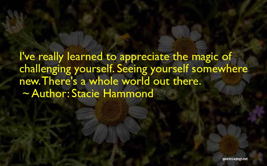 Stacie Hammond Quotes: I've Really Learned To Appreciate The Magic Of Challenging Yourself. Seeing Yourself Somewhere New. There's A Whole World Out There.