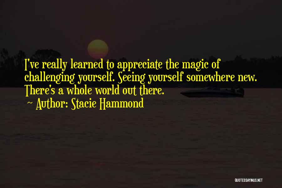 Stacie Hammond Quotes: I've Really Learned To Appreciate The Magic Of Challenging Yourself. Seeing Yourself Somewhere New. There's A Whole World Out There.