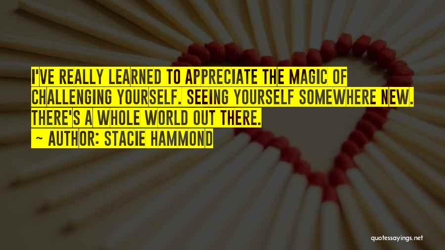 Stacie Hammond Quotes: I've Really Learned To Appreciate The Magic Of Challenging Yourself. Seeing Yourself Somewhere New. There's A Whole World Out There.